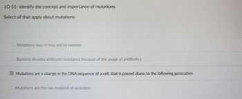 LO 51- Identify the concept and importance of mutations.
Select all that apply about mutations:
Mutations may or may not be random
Bacteria develop antibiotic resistance because of the usage of antibiotics
Mutations are a change in the DNA sequence of a cell, that is passed down to the following generation
Mutations are the raw material of evolution