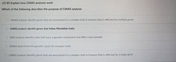 LO 85 Explain how GWAS analyses work
Which of the following describes the purpose of GWAS analysis
GWAS analysis identify genes that are associated to a complex trait in humans that is affected by multiple genes
OGWAS analysis identify genes that follow Mendelian traits
WAS analysis identify traits that have a genetic component and affect many people
OGWAS determines the genetic cause for complex traits
GWAS analysis identify genes that are associated to a complex trait in humans that is affected by a single gene