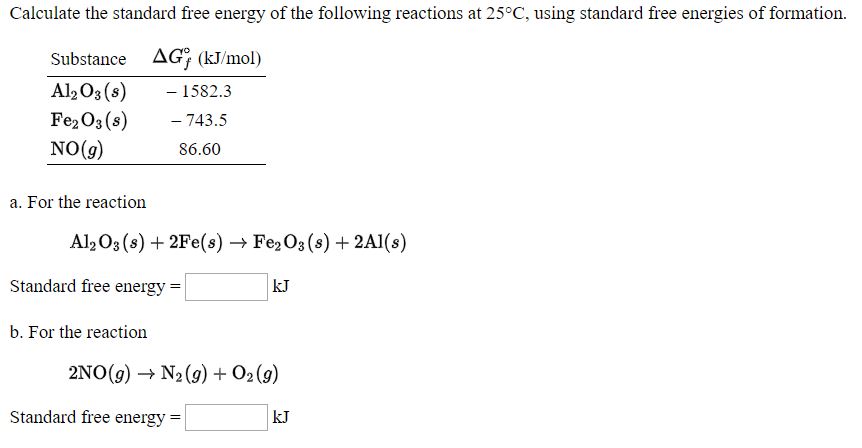 Calculate the standard free energy of the following reactions at 25°C, using standard free energies of formation.
Substance AG; (kJ/mol)
Al, O3 (s)
Fe2O3 (s)
NO(g)
- 1582.3
- 743.5
86.60
a. For the reaction
Al, O3 (s) + 2Fe(s) → Fe,O3 (s) + 2A1(s)
Standard free energy =
kJ
b. For the reaction
2NO(g) → N2(9) + O2 (9)
Standard free energy :
kJ
