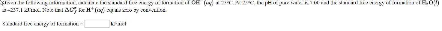 Sen the fllowing informaion, clculate thc standard free coergy of formntion of OH (ag) at 25-C. At 25°C, the pH of pure wate i 7 00 and the staudard tres encigy of formation of HO
is-237.1 kl'mol. Note that AG, for H" (ag) equals zero by convention.
Standard free cuergy of formntiou -
ki'mol
