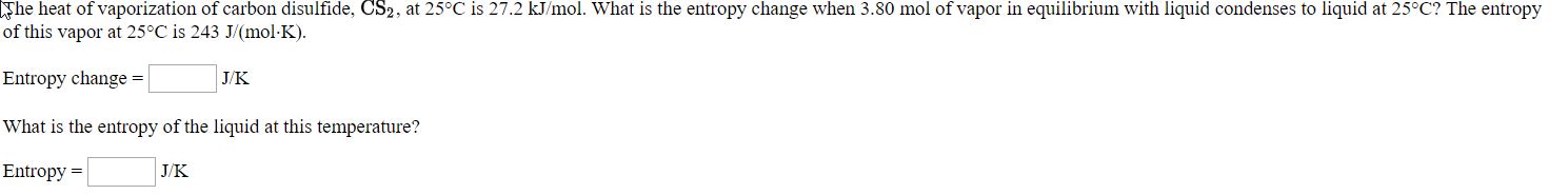 he liea al vaporizalian ol carban disulide, CSz, al 25C is 27.2 kml. Wia is the entropy change when 3.80 mol a vaper in eqilikrium with hqud contenses lo lquit al 25" The enlropy
of this vapor at 25"C is 243 J(mol KJ.
Entrogy change -
Vhat is the eutropy of the liquid at this temperature?
Euntropy -
JK
