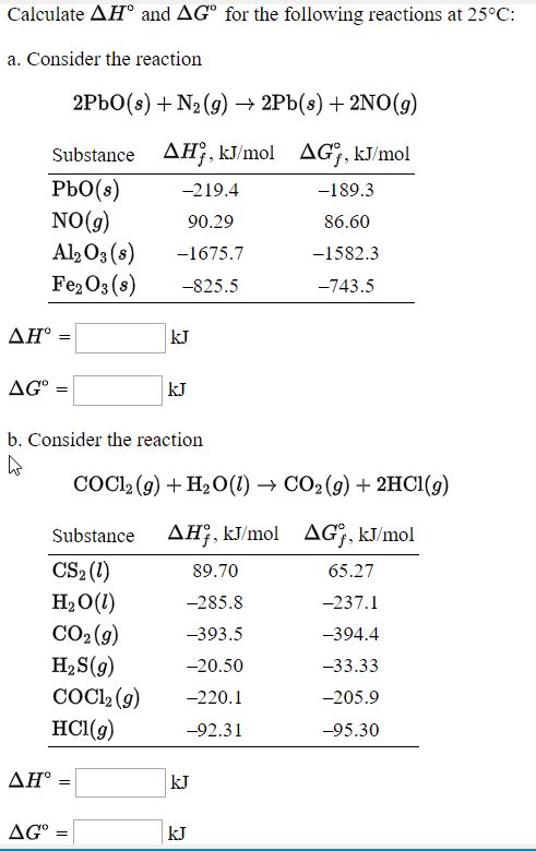 Calculate AH° and AG° for the following reactions at 25°C:
a. Consider the reaction
2PBO(s) + N2 (g) → 2Pb(s) + 2NO(9)
Substance AH, kJ/mol AG, kJ/mol
PbO(s)
NO(g)
Al2 O3 (s)
Fe2O3 (s)
-219.4
-189.3
90.29
86.60
-1675.7
-1582.3
-825.5
-743.5
ΔΗ-
kJ
AG°
kJ
b. Consider the reaction
COCI, (g) + H2O(1) → CO2 (9) + 2HC1(g)
Substance
AH;, kJ/mol
AG;, kJ/mol
CS2 (1)
H2O(1)
CO2 (9)
H2 S(9)
COC, (9)
HCI(g)
89.70
65.27
-285.8
-237.1
-393.5
-394.4
-20.50
-33.33
-220.1
-205.9
-92.31
-95.30
ΔΗ'
kJ
AG° :
kJ
