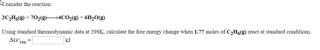 Consider the reaction:
2C,H6(g) - 702(3)4CO2(g) + 6H,0(g)
Using standard thermodynamic data at 298K, calculate the free energy change when 1.77 moles of C,H(g) react at standard conditions.
AG
kJ
