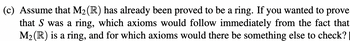 (c) Assume that M₂ (R) has already been proved to be a ring. If you wanted to prove
that S was a ring, which axioms would follow immediately from the fact that
M₂ (R) is a ring, and for which axioms would there be something else to check?