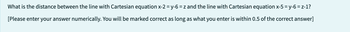 What is the distance between the line with Cartesian equation x-2 = y-6 = z and the line with Cartesian equation x-5 = y-6=z-1?
[Please enter your answer numerically. You will be marked correct as long as what you enter is within 0.5 of the correct answer]