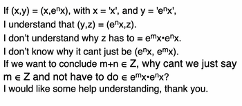 If (x,y) = (x,enx), with x = 'x', and y = 'enx',
I understand that (y,z) = (enx,z).
I don't understand why z has to = emx.ex.
I don't know why it cant just be (enx, emx).
If we want to conclude m+n € Z, why cant we just say
m € Z and not have to do e emx.enx?
E
I would like some help understanding, thank you.