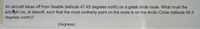 An aircraft takes off from Seattle (latitude 47.45 degrees north) on a great circle route. What must the
azinkith be, at takeoff, such that the most northerly point on the route is on the Arctic Circle (latitude 66.5
degrees north)?
(degrees)
