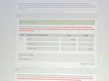 (b)
On April 1, 2025, Marigold Company assigns $505,300 of its accounts receivable to the Third National Bank as collateral for a
$327,200 loan due July 1, 2025. The assignment agreement calls for Marigold to continue to collect the receivables. Third National
Bank assesses a finance charge of 4% of the accounts receivable, and interest on the loan is 10% (a realistic rate of interest for a note
of this type).
(a)
Your answer is correct.
Prepare the April 1, 2025, journal entry for Marigold Company. (If no entry is required, select "No Entry" for the account titles and
enter O for the amounts. Credit account titles are automatically indented when the amount is entered. Do not indent manually. List all debit
entries before credit entries.)
Date
Account Titles and Explanation
Apr. 1,
Cash
2025
Interest Expense
Notes Payable
eTextbook and Media
List of Accounts
Debit
306988
20212
Credit
327200
Attempts: 1 of 2 used
Prepare the journal entry for Marigold's collection of $378,200 of the accounts receivable during the period from April 1, 2025,
through June 30, 2025. (If no entry is required, select "No Entry" for the account titles and enter O for the amounts. Credit account titles
are automatically indented when the amount is entered. Do not indent manually. List debit entry before credit entry.)