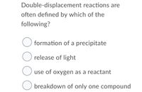 Double-displacement reactions are
often defined by which of the
following?
O formation of a precipitate
O release of light
O use of oxygen as a reactant
O breakdown of only one compound
