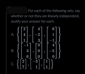 For each of the following sets, say
whether or not they are linearly independent.
Justify your answer for each.
A.
B.
С.
2
4
1
2
{ [²
7
1
3
6
9
4
-2
3
0
0
0
3
1
6
1
-1
4
-5
0
A}