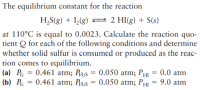 The equilibrium constant for the reaction
H,S(g) + I(g) 2 2 HI(g) + S(s)
at 110°C is equal to 0.0023. Calculate the reaction quo-
tient Q for each of the following conditions and determine
whether solid sulfur is consumed or produced as the reac-
tion comes to equilibrium.
(a) P, = 0.461 atm; Pµ;s = 0.050 atm; PHI
(b) P, =
0.0 atm
0.461 atm; R1,s = 0.050 atm; PHI = 9.0 atm
