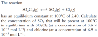 The reaction
SO,Cl,(g) 2 SO2(g) + Cl,(g)
has an equilibrium constant at 100°C of 2.40. Calculate
the concentration of SO, that will be present at 100°C
in equilibrium with SO2C1, (at a concentration of 3.6 x
10-4 mol L-1) and chlorine (at a concentration of 6.9 ×
10-3 mol L¯1).
