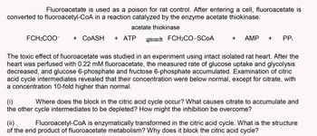 Fluoroacetate is used as a poison for rat control. After entering a cell, fluoroacetate is
converted to fluoroacetyl-CoA in a reaction catalyzed by the enzyme acetate thiokinase:
acetate thiokinase
FCH₂COO-
+ COASH + ATP
FCH₂CO-SCOA
+ AMP
PP₁
The toxic effect of fiuoroacetate was studied in an experiment using intact isolated rat heart. After the
heart was perfused with 0.22 mM fluoroacetate, the measured rate of glucose uptake and glycolysis
decreased, and glucose 6-phosphate and fructose 6-phosphate accumulated. Examination of citric
acid cycle intermediates revealed that their concentration were below normal, except for citrate, with
a concentration 10-fold higher than normal.
(i) Where does the block in the citric acid cycle occur? What causes citrate to accumulate and
the other cycle intermediates to be depleted? How might the inhibition be overcome?
(ii). Fluoroacetyl-CoA is enzymatically transformed in the citric acid cycle. What is the structure
of the end product of fluoroacetate metabolism? Why does it block the citric acid cycle?