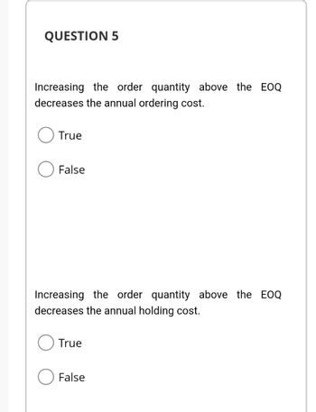 QUESTION 5
Increasing the order quantity above the EOQ
decreases the annual ordering cost.
True
False
Increasing the order quantity above the EOQ
decreases the annual holding cost.
True
False