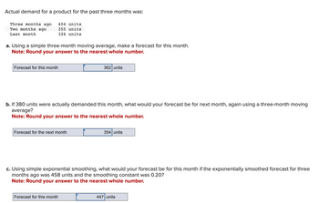 Actual demand for a product for the past three months was:
404 units
355 units
326 units
Three months ago
Two months ago
Last month
a. Using a simple three-month moving average, make a forecast for this month.
Note: Round your answer to the nearest whole number.
Forecast for this month
b. If 380 units were actually demanded this month, what would your forecast be for next month, again using a three-month moving
average?
Note: Round your answer to the nearest whole number.
Forecast for the next month
362 units
Forecast for this month
354 units
c. Using simple exponential smoothing, what would your forecast be for this month if the exponentially smoothed forecast for three
months ago was 458 units and the smoothing constant was 0.20?
Note: Round your answer to the nearest whole number.
447 units