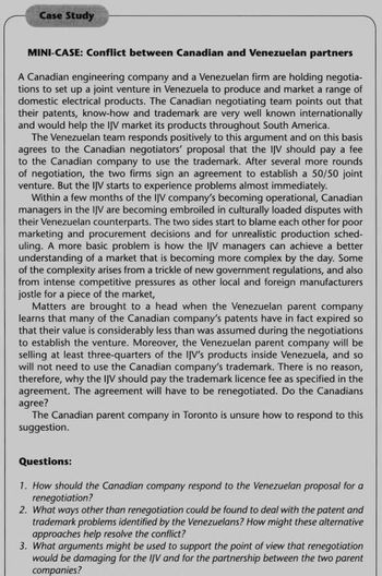 Case Study
MINI-CASE: Conflict between Canadian and Venezuelan partners
A Canadian engineering company and a Venezuelan firm are holding negotia-
tions to set up a joint venture in Venezuela to produce and market a range of
domestic electrical products. The Canadian negotiating team points out that
their patents, know-how and trademark are very well known internationally
and would help the IJV market its products throughout South America.
The Venezuelan team responds positively to this argument and on this basis
agrees to the Canadian negotiators' proposal that the IJV should pay a fee
to the Canadian company to use the trademark. After several more rounds
of negotiation, the two firms sign an agreement to establish a 50/50 joint
venture. But the IJV starts to experience problems almost immediately.
Within a few months of the IJV company's becoming operational, Canadian
managers in the IJV are becoming embroiled in culturally loaded disputes with
their Venezuelan counterparts. The two sides start to blame each other for poor
marketing and procurement decisions and for unrealistic production sched-
uling. A more basic problem is how the IJV managers can achieve a better
understanding of a market that is becoming more complex by the day. Some
of the complexity arises from a trickle of new government regulations, and also
from intense competitive pressures as other local and foreign manufacturers
jostle for a piece of the market,
Matters are brought to a head when the Venezuelan parent company
learns that many of the Canadian company's patents have in fact expired so
that their value is considerably less than was assumed during the negotiations
to establish the venture. Moreover, the Venezuelan parent company will be
selling at least three-quarters of the IJV's products inside Venezuela, and so
will not need to use the Canadian company's trademark. There is no reason,
therefore, why the IJV should pay the trademark licence fee as specified in the
agreement. The agreement will have to be renegotiated. Do the Canadians
agree?
The Canadian parent company in Toronto is unsure how to respond to this
suggestion.
Questions:
1. How should the Canadian company respond to the Venezuelan proposal for a
renegotiation?
2. What ways other than renegotiation could be found to deal with the patent and
trademark problems identified by the Venezuelans? How might these alternative
approaches help resolve the conflict?
3. What arguments might be used to support the point of view that renegotiation
would be damaging for the IJV and for the partnership between the two parent
companies?