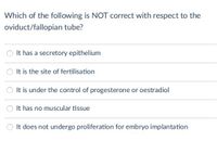 Which of the following is NOT correct with respect to the
oviduct/fallopian tube?
It has a secretory epithelium
It is the site of fertilisation
It is under the control of progesterone or oestradiol
It has no muscular tissue
O It does not undergo proliferation for embryo implantation
