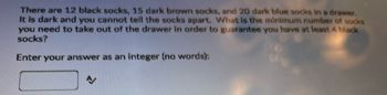 There are 12 black socks, 15 dark brown socks, and 20 dark blue socks in a drawer.
It is dark and you cannot tell the socks apart. What is the minimum number of socks
you need to take out of the drawer in order to guarantee you have at least 4 black
socks?
Enter your answer as an integer (no words):