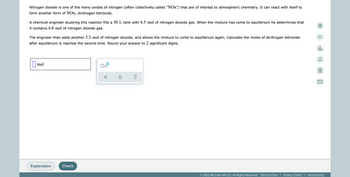 Nitrogen dioxide is one of the many oxides of nitrogen (often collectively called "NOx") that are of interest to atmospheric chemistry. It can react with itself to
form another form of NOx, dinitrogen tetroxide.
A chemical engineer studying this reaction fills a 50 L tank with 6.5 mol of nitrogen dioxide gas. When the mixture has come to equilibrium he determines that
it contains 4.8 mol of nitrogen dioxide gas.
The engineer then adds another 3.3 mol of nitrogen dioxide, and allows the mixture to come to equilibrium again. Calculate the moles of dinitrogen tetroxide
after equilibrium is reached the second time. Round your answer to 2 significant digits.
olo
Ar
mol
x10
Ś
?
Explanation
© 2022 McGraw Hill LLC. All Rights Reserved. Terms of Use | Privacy Center | Accessibility
Check
0
A
81
K
