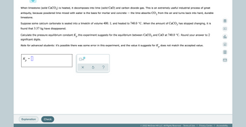 When limestone (solid CaCO3) is heated, it decomposes into lime (solid CaO) and carbon dioxide gas. This is an extremely useful industrial process of great
antiquity, because powdered lime mixed with water is the basis for mortar and concrete the lime absorbs CO₂ from the air and turns back into hard, durable
2
limestone.
Suppose some calcium carbonate is sealed into a limekiln of volume 400. L and heated to 740.0 °C. When the amount of CaCO3 has stopped changing, it is
found that 3.37 kg have disappeared.
P
00.
Calculate the pressure equilibrium constant K this experiment suggests for the equilibrium between CaCO3 and CaO at 740.0 °C. Round your answer to 2
significant digits.
Ar
Note for advanced students: it's possible there was some error in this experiment, and the value it suggests for K does not match the accepted value.
р
K₁ = 0
x10
р
x Ś
?
Explanation
Check
0
81
K
© 2022 McGraw Hill LLC. All Rights Reserved. Terms of Use | Privacy Center | Accessibility