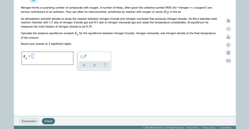 Nitrogen forms a surprising number of compounds with oxygen. A number of these, often given the collective symbol NOx (for "nitrogen + x oxygens") are
serious contributors to air pollution. They can often be interconverted, sometimes by reaction with oxygen or ozone (03) in the air.
An atmospheric scientist decides to study the reaction between nitrogen trioxide and nitrogen monoxide that produces nitrogen dioxide. He fills a stainless steel
reaction chamber with 1.5 atm of nitrogen trioxide gas and 8.3 atm of nitrogen monoxide gas and raises the temperature considerably. At equilibrium he
measures the mole fraction of nitrogen dioxide to be 0.19.
Calculate the pressure equilibrium constant K for the equilibrium between nitrogen trioxide, nitrogen monoxide, and nitrogen dioxide at the final temperature
р
of the mixture.
olo
Round your answer to 2 significant digits.
Ar
K₁ =
0x₁
P
Ś ?
Explanation
© 2022 McGraw Hill LLC. All Rights Reserved. Terms of Use | Privacy Center | Accessibility
Check
x10
X
0:
A
1