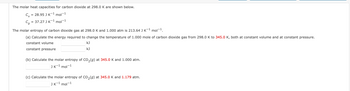 The molar heat capacities for carbon dioxide at 298.0 K are shown below.
C₁ = 28.95 J K-¹ mol-¹1
= 37.27 J K-¹ mol-¹
Ср
The molar entropy of carbon dioxide gas at 298.0 K and 1.000 atm is 213.64 J K¯¹ mol-¹.
(a) Calculate the energy required to change the temperature of 1.000 mole of carbon dioxide gas from 298.0 K to 345.0 K, both at constant volume and at constant pressure.
constant volume
kJ
kJ
constant pressure
(b) Calculate the molar entropy of CO₂(g) at 345.0 K and 1.000 atm.
JK-¹ mol-1
(c) Calculate the molar entropy of CO₂(g) at 345.0 K and 1.179 atm.
JK-¹ mol-1