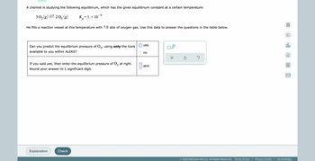 A chemist is studying the following equilibirum, which has the given equilibrium constant at a certain temperature:
6
30₂(g)=203 (g)
= 1. × 10
He fills a reaction vessel at this temperature with 7.0 atm of oxygen gas. Use this data to answer the questions in the table below.
▷
yes
000
x10
Can you predict the equilibrium pressure of 03, using only the tools
available to you within ALEKS?
no
Ar
X
Ś ?
If you said yes, then enter the equilibrium pressure of O3 at right.
Round your answer to 1 significant digit.
atm
Explanation
Check
© 2022 McGraw Hill LLC. All Rights Reserved. Terms of Use | Privacy Center | Accessibility
Bp
0:
