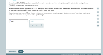 While ethanol (CH3CH₂OH) is produced naturally by fermentation, e.g. in beer- and wine-making, industrially it is synthesized by reacting ethylene
(CH₂CH₂) with water vapor at elevated temperatures.
A chemical engineer studying this reaction fills a 75 L tank with 32. mol of ethylene gas and 28. mol of water vapor. When the mixture has come to equilibrium
he determines that it contains 25.4 mol of ethylene gas and 21.4 mol of water vapor.
The engineer then adds another 9.3 mol of water, and allows the mixture to come to equilibrium again. Calculate the moles of ethanol after equilibrium is
reached the second time. Round your answer to 2 significant digits.
olo
Ar
mol
x10
X
Ś ?
Explanation
© 2022 McGraw Hill LLC. All Rights Reserved. Terms of Use | Privacy Center | Accessibility
Check