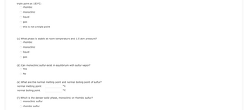 triple point at 153°C:
rhombic
monoclinic
оооо
liquid
gas
this is not a triple point
(c) What phase is stable at room temperature and 1.0 atm pressure?
O rhombic
monoclinic
liquid
gas
(d) Can monoclinic sulfur exist in equilibrium with sulfur vapor?
Yes
No
(e) What are the normal melting point and normal boiling point of sulfur?
normal melting point
°C
°C
normal boiling point
(f) Which is the denser solid phase, monoclinic or rhombic sulfur?
monoclinic sulfur
rhombic sulfur