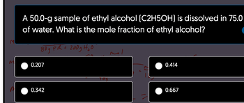 m
A 50.0-g sample of ethyl alcohol (C2H5OH) is dissolved in 75.0
of water. What is the mole fraction of ethyl alcohol?
80gFth + 200g H₂0
na
0.207
0.342
TOS
mol
0.414
0.667