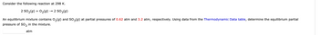 Consider the following reaction at 298 K.
2 SO₂(g) + O₂(g) → 2 SO 3(g)
An equilibrium mixture contains O₂(g) and SO3(g) at partial pressures of 0.62 atm and 3.2 atm, respectively. Using data from the Thermodynamic Data table, determine the equilibrium partial
pressure of SO2 in the mixture.
atm