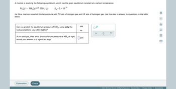 A chemist is studying the following equilibirum, which has the given equilibrium constant at a certain temperature:
6
N₂(g) + 3 H₂(g) ⇒ 2NH3 (g)
K₂=2. × 10
р
He fills a reaction vessel at this temperature with 7.0 atm of nitrogen gas and 4.8 atm of hydrogen gas. Use this data to answer the questions in the table
below.
yes
Can you predict the equilibrium pressure of NH3, using only the
tools available to you within ALEKS?
x10
no
X
Ś
?
If you said yes, then enter the equilibrium pressure of NH3 at right.
Round your answer to 1 significant digit.
atm
Explanation
Check
© 2022 McGraw Hill LLC. All Rights Reserved. Terms of Use | Privacy Center | Accessibility
0:
A
Ar
|