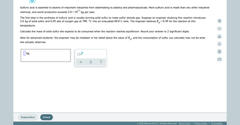 Sulfuric acid is essential to dozens of important industries from steelmaking to plastics and pharmaceuticals. More sulfuric acid is made than any other industrial
chemical, and world production exceeds 2.0 × kg per year.
10¹1
The first step in the synthesis of sulfuric acid is usually burning solid sulfur to make sulfur dioxide gas. Suppose an engineer studying this reaction introduces
2.6 kg of solid sulfur and 6.50 atm of oxygen gas at 700. °C into an evacuated 60.0 L tank. The engineer believes K₂=0.38 for the reaction at this
temperature.
Calculate the mass of solid sulfur she expects to be consumed when the reaction reaches equilibrium. Round your answer to 2 significant digits.
olo
Note for advanced students: the engineer may be mistaken in her belief about the value of K, and the consumption of sulfur you calculate may not be what
she actually observes.
Ar
kg
x10
X Ś
?
Explanation
© 2022 McGraw Hill LLC. All Rights Reserved. Terms of Use | Privacy Center | Accessibility
Check
A
K