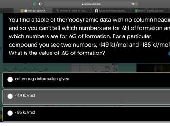 it
UCSC Video Quiz Lecture 9
N+
284
-149 kJ/mol
not enough information given
-186 kJ/mol
canvas.ucsc.edu
Homework 2 - CHEM 1C - 02 S...
You find a table of thermodynamic data with no column headir
and so you can't tell which numbers are for AH of formation an
which numbers are for AG of formation. For a particular
compound you see two numbers, -149 kJ/mol and -186 kJ/mol.
What is the value of AG of formation?
b Success Confirmation of Questi...
H₂O
CO₂ 0₂
Desmos | Graphing Calculator
Products N.