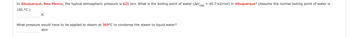 In Albuquerque, New Mexico, the typical atmospheric pressure is 625 torr. What is the boiling point of water (AH vap = 40.7 kJ/mol) in Albuquerque? (Assume the normal boiling point of water is
100. °C.)
K
What pressure would have to be applied to steam at 369°C to condense the steam to liquid water?
atm