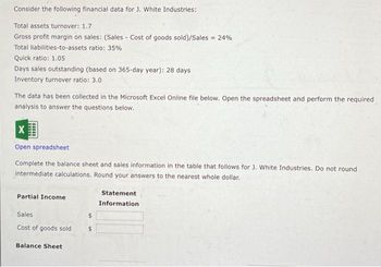 Consider the following financial data for J. White Industries:
Total assets turnover: 1.7
Gross profit margin on sales: (Sales - Cost of goods sold)/Sales = 24%
Total liabilities-to-assets ratio: 35%
Quick ratio: 1.05
Days sales outstanding (based on 365-day year): 28 days
Inventory turnover ratio: 3.0
The data has been collected in the Microsoft Excel Online file below. Open the spreadsheet and perform the required
analysis to answer the questions below.
X
Open spreadsheet
Complete the balance sheet and sales information in the table that follows for J. White Industries. Do not round
intermediate calculations. Round your answers to the nearest whole dollar.
Partial Income
Sales
Cost of goods sold
Balance Sheet
$
$
Statement
Information