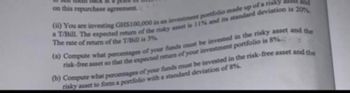 on this repurchase agreement.
(a) You are investing GHS100,000 in an investment portfolio made up of a risky ass and
a T/Bill. The expected return of the risky asset is 11% and its standard deviation is 20%
The rate of return of the T/Bill is 3%
(a) Compute what percentages of your funds must be invested in the risky asset and the
risk-free asset so that the expected return of your investment portfolio is 8%
(b) Compute what percentages of your funds must be invested in the risk-free asset and the
risky asset to form a portfolio with a standard deviation of 8%.