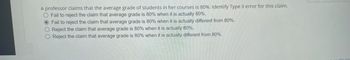 A professor claims that the average grade of students in her courses is 80%. Identify Type II error for this claim.
O Fail to reject the claim that average grade is 80% when it is actually 80%.
O Fail to reject the claim that average grade is 80% when it is actually different from 80%.
O Reject the claim that average grade is 80% when it is actually 80%.
O Reject the claim that average grade is 80% when it is actually different from 80%.