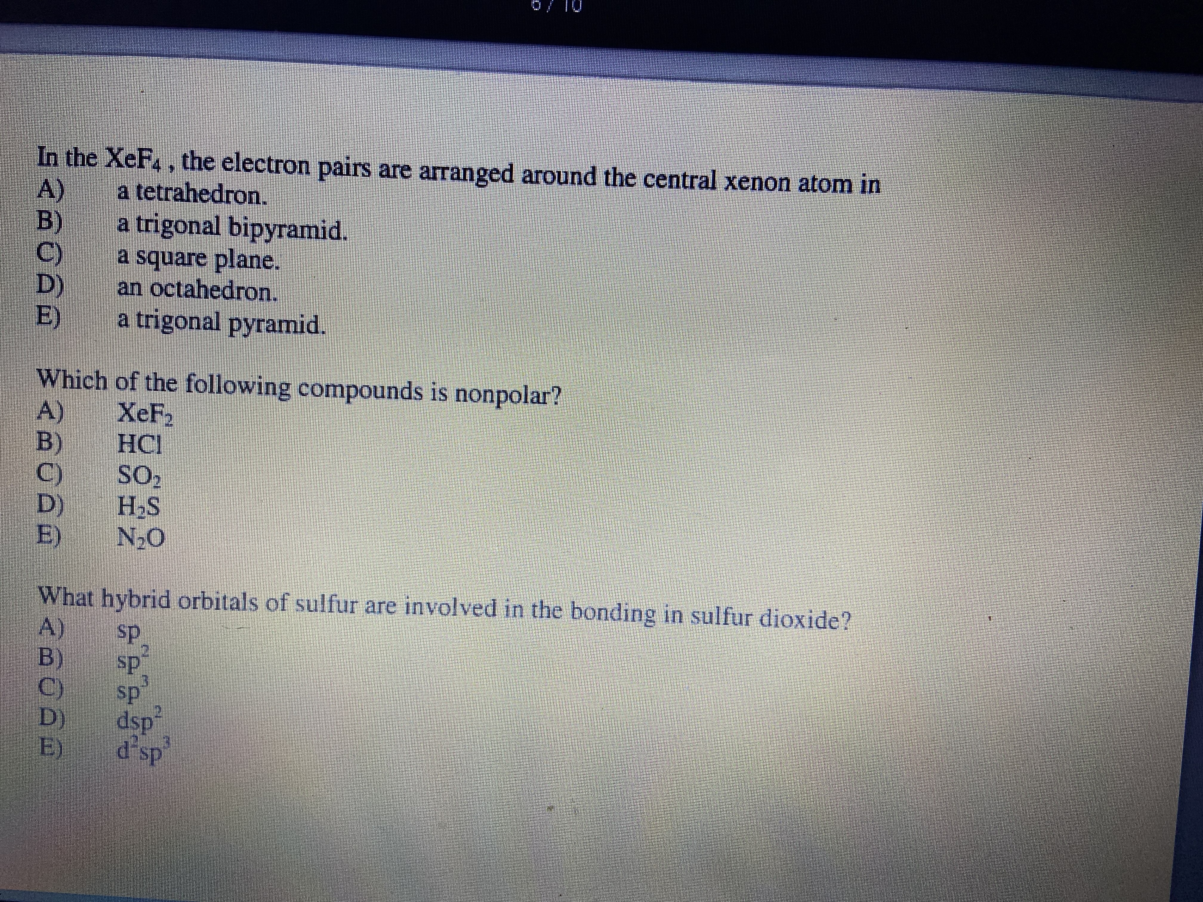 In the XeF. , the electron pairs are arranged around the central xenon atom in
A)
a trigonal bipyramid.
a tetrahedron.
B)
C)
D)
E)
a square plane.
an octahedron.
a trigonal pyramid.
Which of the following compounds is nonpolar?
A)
XeF2
B)
НС!
C)
D)
E)
SO
H2S
N-O
What hybrid orbitals of sulfur are involved in the bonding in sulfur dioxide?
A)
B)
C'
D)
E)
ds
sp
sp
dsp
d sp
