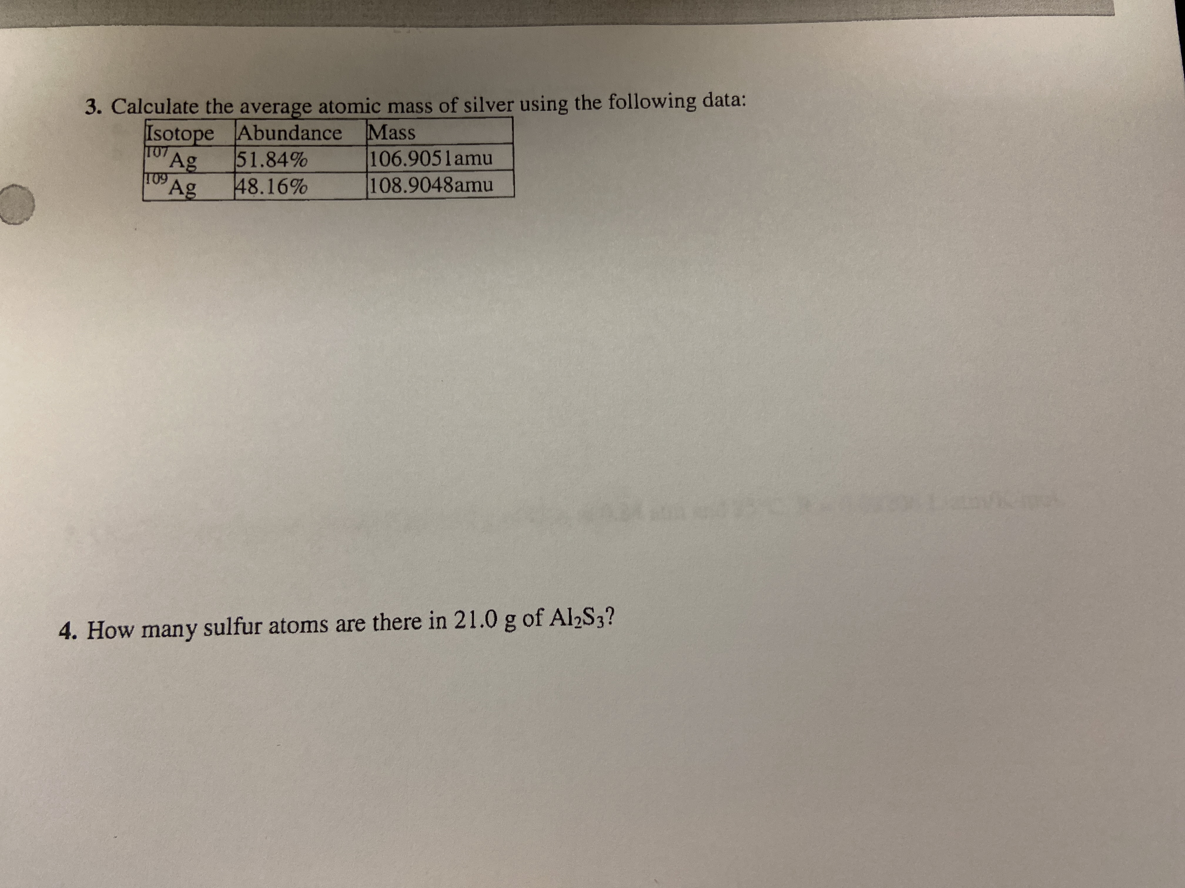 3. Calculate the average atomic mass of silver using the following data:
Isotope Abundance Mass
T07
Ag
T09 Ag
51.84%
48.16%
106.9051amu
108.9048amu
4. How many sulfur atoms are there in 21.0 g of Al2S3?
