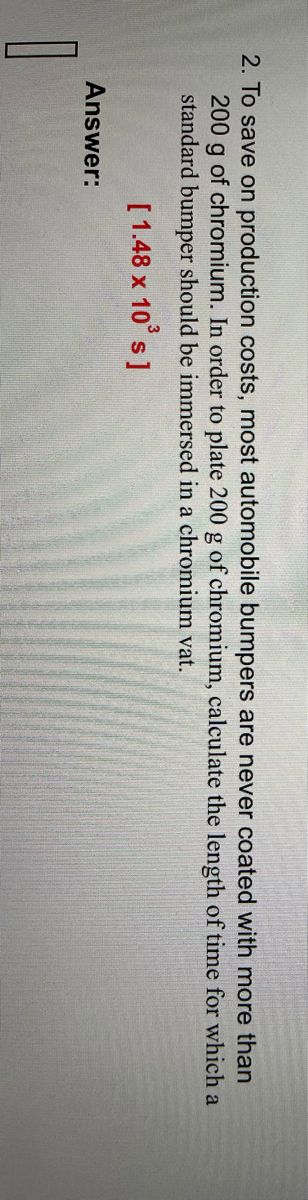 2. To save on production costs, most automobile bumpers are never coated with more than
200 g of chromium. In order to plate 200 g of chromium, calculate the length of time for which a
standard bumper should be immersed in a chromium vat.
[1.48 x 10³ s]
1
Answer: