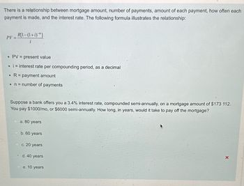 There is a relationship between mortgage amount, number of payments, amount of each payment, how often each
payment is made, and the interest rate. The following formula illustrates the relationship:
PV=
R[1-(1+i)"]
i
•
PV = present value
⚫ i = interest rate per compounding period, as a decimal
R = payment amount
• n = number of payments
Suppose a bank offers you a 3.4% interest rate, compounded semi-annually, on a mortgage amount of $173 112.
You pay $1000/mo, or $6000 semi-annually. How long, in years, would it take to pay off the mortgage?
a. 80 years
b. 60 years
c. 20 years
od. 40 years
e. 10 years
A
X