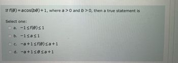 If f(0) = acos(be) + 1, where a > 0 and b>0, then a true statement is
Select one:
C
a. -1 ≤ f(0) ≤1
b.
-1≤a≤1
c. -a +1≤ f(0) ≤a+1
d. -a +1≤0 ≤a+1