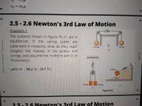 n2 = m2g
2.5 - 2.6 Newton's 3rd Law of Motion
Question 1
The systems shown in Figure P5.21 are in
equilibrium. If the spring scales
calibrated in newtons, what do they read?
are
5.00 kg
5.00 kg
(Neglect the masses of the pulleys and
strings, and assume the incline in part (C) is
frictionless.)
(а)
(49.0 N ; 98.0 N ;24.5 N)
5.00 kg
30.0
5.00 kg
5.00 kg
(c)
(b)
Figure P5.21
25-26 Newton's 3rd Law of Motion
NEWTON EAR OF ROTIER – FRACE AALT
