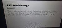 4.3 Potential energy
Question2
Make an oydeN-ONAmagnitude estimate of your power output as you climb stairs.
NG EN ME NENNNIOENOTY up, traversing forty steps each 18 cm high in 20 seconds.
wwwAw.z ANe ONENNE energy? What is youn power output? (6000 J , - 10'w)
