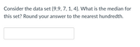 Consider the data set {9,9, 7, 1, 4}. What is the median for
this set? Round your answer to the nearest hundredth.
