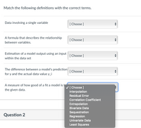 Match the following definitions with the correct terms.
Data involving a single variable
[ Choose ]
A formula that describes the relationship
[ Choose ]
between variables.
Estimation of a model output using an input
[ Choose ]
within the data set
The difference between a model's prediction
[ Choose ]
for y and the actual data value y_i
A measure of how good of a fit a model is t
V[ Choose ]
Interpolation
the given data.
Residual Error
Correlation Coefficient
Extrapolation
Bivariate Data
Question 2
Sequestration
Regression
Univariate Data
Least Squares
