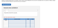 Solstice Company determines on October 1 that it cannot collect $58,000 of its accounts receivable from its customer, P. Moore. Apply
the direct write-off method to record this loss as of October 1.
View transaction list
Journal entry worksheet
1
>
Record the write off an account.
Note: Enter debits before credits.
Date
General Journal
Debit
Credit
Oct 01
