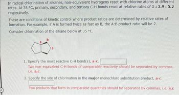 In radical chlorination of alkanes, non-equivalent hydrogens react with chlorine atoms at different
rates. At 35 °C, primary, secondary, and tertiary C-H bonds react at relative rates of 1 : 3.9: 5.2
respectively.
These are conditions of kinetic control where product ratios are determined by relative rates of
formation. For example, if A is formed twice as fast as B, the A:B product ratio will be 2.
Consider chlorination of the alkane below at 35 °C.
1. Specify the most reactive C-H bond(s), a-c.
Two non-equivalent C-H bonds of comparable reactivity should be separated by commas,
1.e. a,c.
2. Specify the site of chlorination in the major monochloro substitution product, a-c.
Two products that form in comparable quantities should be separated by commas, I.e. a,c