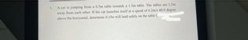 1.
A cat is jumping from a 0.5m table towards a 1.3m table. The tables are 1.2m
away from each other. If the cat launches itself at a speed of 6.2m's 40.0 degree
above the horizontal, determine if she will land safely on the table (